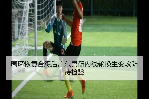 周琦恢复合练后广东男篮内线轮换生变攻防待检验